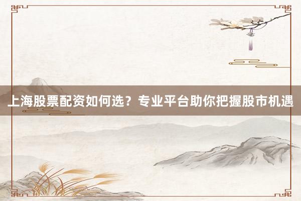 上海股票配资如何选?专业平台助你把握股市机遇