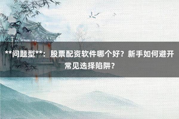 **问题型**:股票配资软件哪个好?新手如何避开常见选择陷阱?