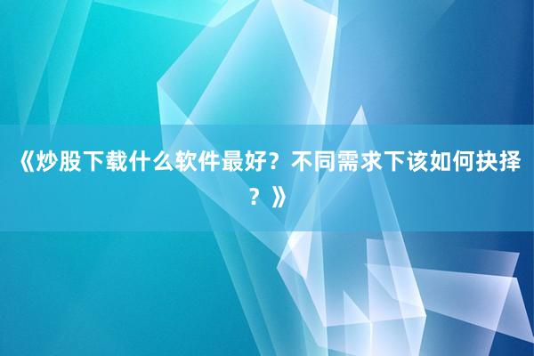 《炒股下载什么软件最好？不同需求下该如何抉择？》