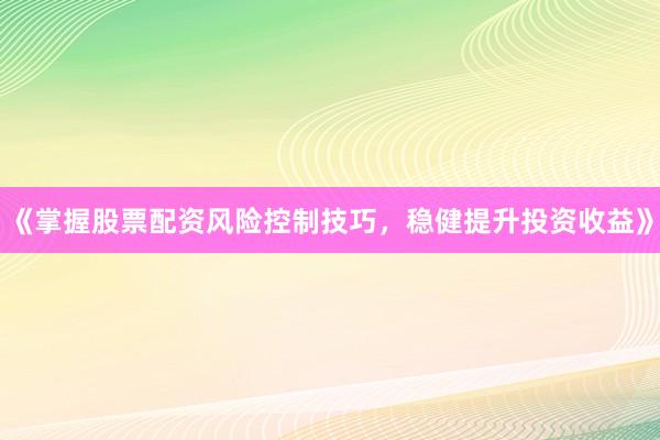 《掌握股票配资风险控制技巧，稳健提升投资收益》
