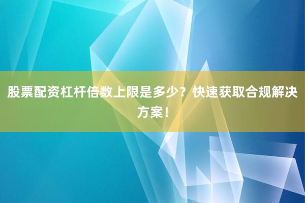 股票配资杠杆倍数上限是多少？快速获取合规解决方案！