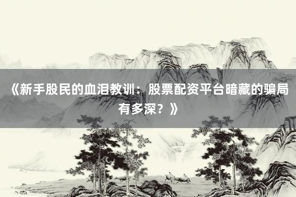 《新手股民的血泪教训：股票配资平台暗藏的骗局有多深？》