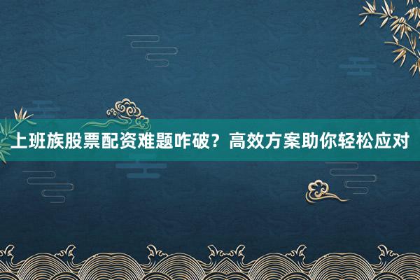 上班族股票配资难题咋破？高效方案助你轻松应对