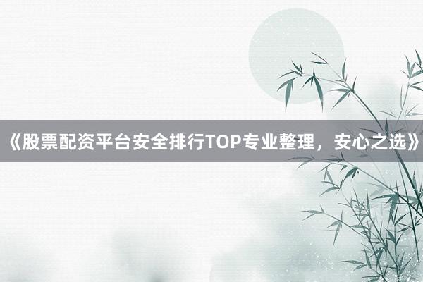 《股票配资平台安全排行TOP专业整理，安心之选》