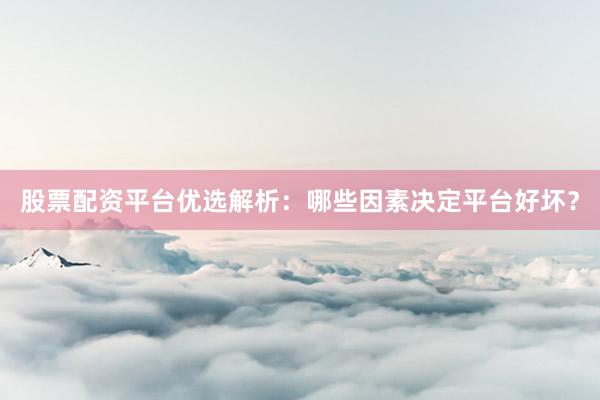 股票配资平台优选解析：哪些因素决定平台好坏？