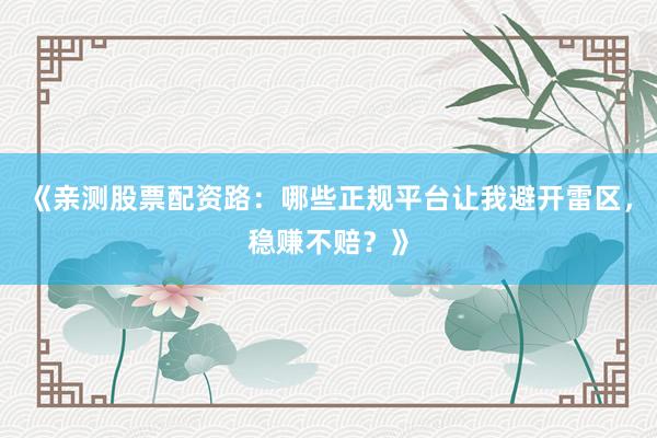《亲测股票配资路：哪些正规平台让我避开雷区，稳赚不赔？》