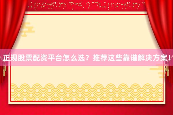 正规股票配资平台怎么选？推荐这些靠谱解决方案！
