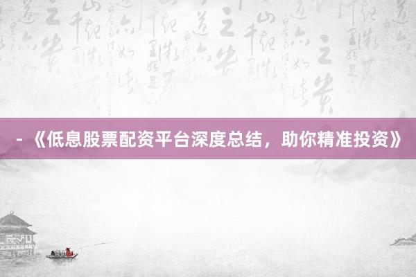 - 《低息股票配资平台深度总结，助你精准投资》