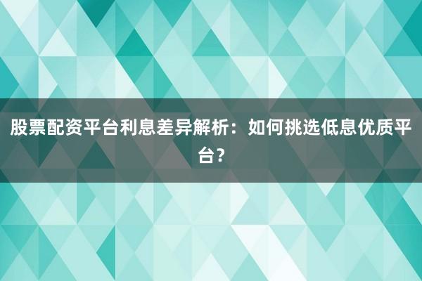 股票配资平台利息差异解析：如何挑选低息优质平台？