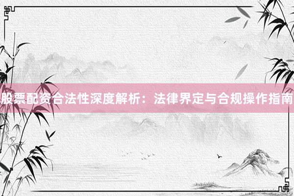 股票配资合法性深度解析：法律界定与合规操作指南