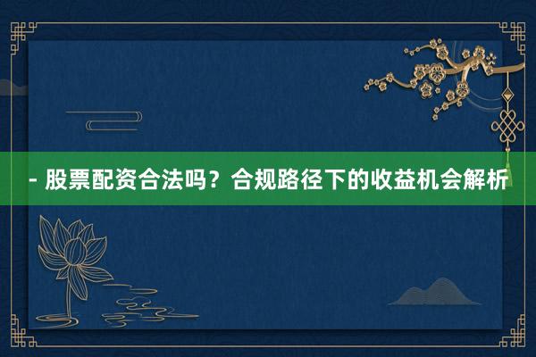 - 股票配资合法吗？合规路径下的收益机会解析