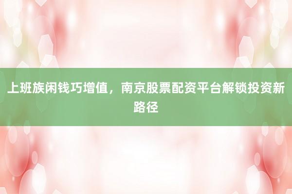 上班族闲钱巧增值，南京股票配资平台解锁投资新路径