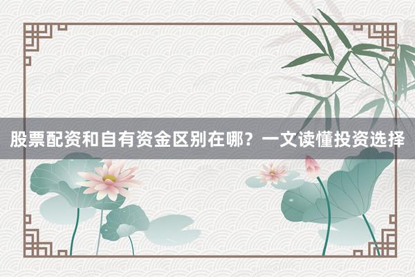 股票配资和自有资金区别在哪？一文读懂投资选择
