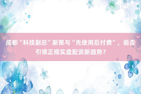 成都“科技副总”新策与“先使用后付费”，能否引领正规实盘配资新趋势？