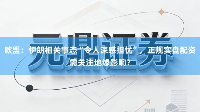 欧盟：伊朗相关事态“令人深感担忧”，正规实盘配资需关注地缘影响？