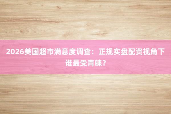 2026美国超市满意度调查：正规实盘配资视角下谁最受青睐？