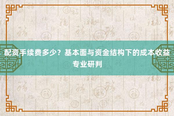 配资手续费多少？基本面与资金结构下的成本收益专业研判