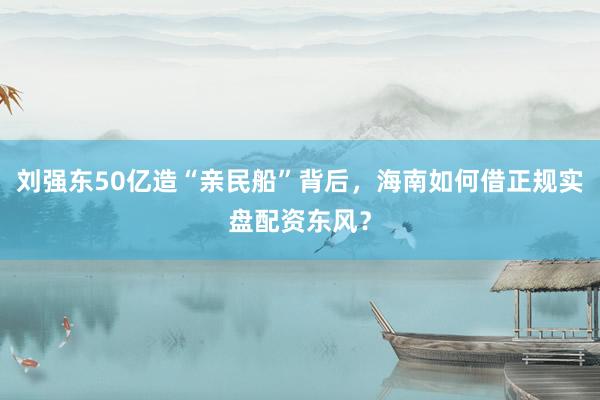 刘强东50亿造“亲民船”背后，海南如何借正规实盘配资东风？