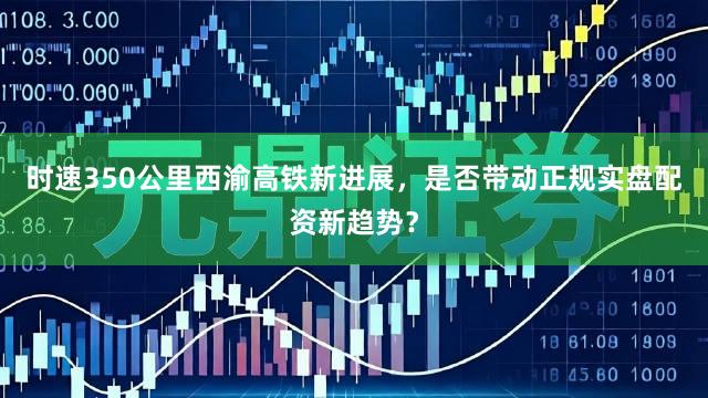 时速350公里西渝高铁新进展，是否带动正规实盘配资新趋势？