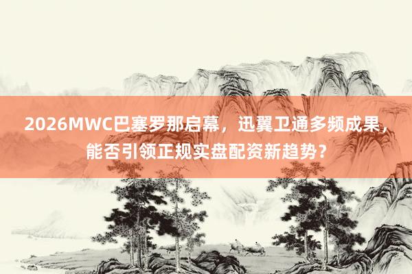 2026MWC巴塞罗那启幕，迅翼卫通多频成果，能否引领正规实盘配资新趋势？