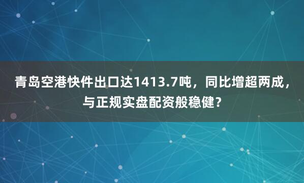 青岛空港快件出口达1413.7吨，同比增超两成，与正规实盘配资般稳健？