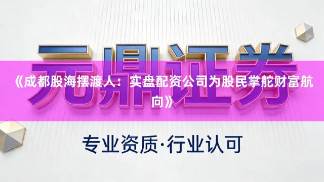《成都股海摆渡人：实盘配资公司为股民掌舵财富航向》