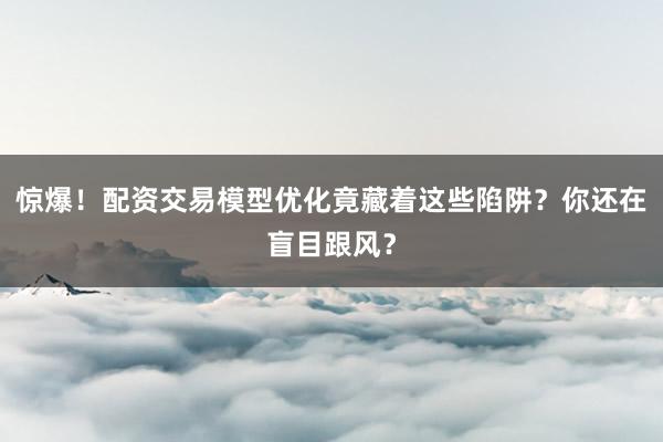 惊爆！配资交易模型优化竟藏着这些陷阱？你还在盲目跟风？