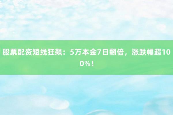 股票配资短线狂飙：5万本金7日翻倍，涨跌幅超100%！