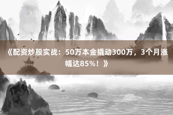 《配资炒股实战:50万本金撬动300万,3个月涨幅达85%!》