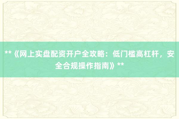 **《网上实盘配资开户全攻略：低门槛高杠杆，安全合规操作指南》**