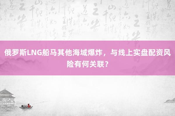 俄罗斯LNG船马其他海域爆炸，与线上实盘配资风险有何关联？