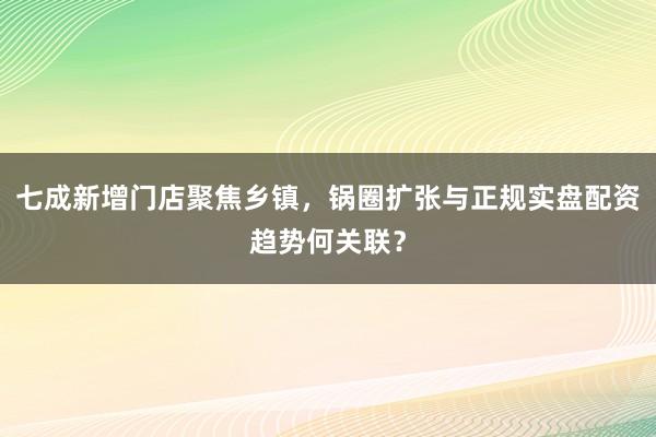 七成新增门店聚焦乡镇，锅圈扩张与正规实盘配资趋势何关联？