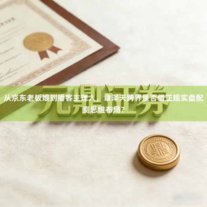 从京东老板娘到播客主理人，章泽天跨界是否借正规实盘配资思维布局？