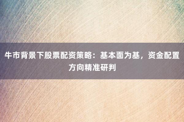 牛市背景下股票配资策略：基本面为基，资金配置方向精准研判