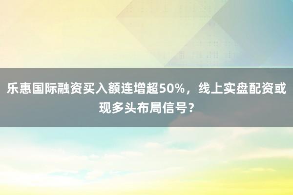 乐惠国际融资买入额连增超50%，线上实盘配资或现多头布局信号？