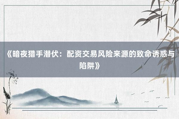 《暗夜猎手潜伏：配资交易风险来源的致命诱惑与陷阱》