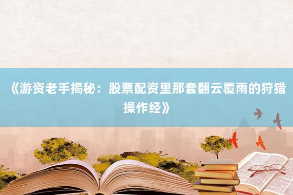 《游资老手揭秘：股票配资里那套翻云覆雨的狩猎操作经》