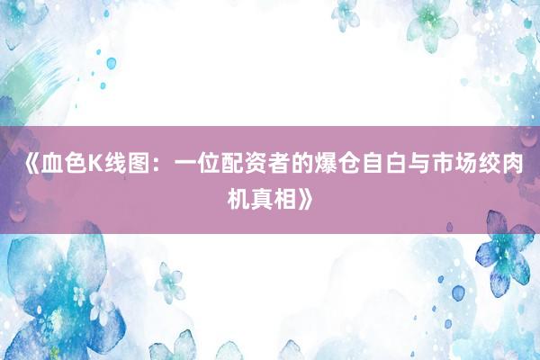 《血色K线图：一位配资者的爆仓自白与市场绞肉机真相》