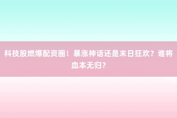 科技股燃爆配资圈！暴涨神话还是末日狂欢？谁将血本无归？