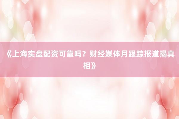 《上海实盘配资可靠吗？财经媒体月跟踪报道揭真相》