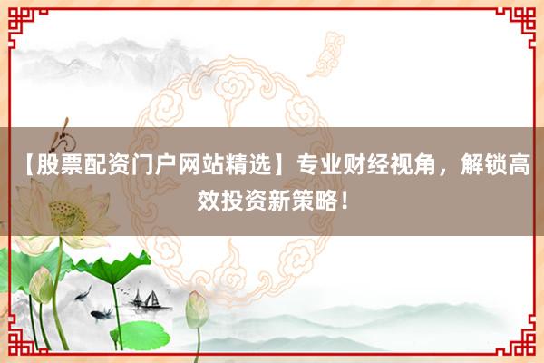 【股票配资门户网站精选】专业财经视角，解锁高效投资新策略！