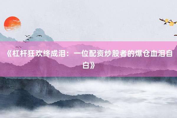 《杠杆狂欢终成泪：一位配资炒股者的爆仓血泪自白》