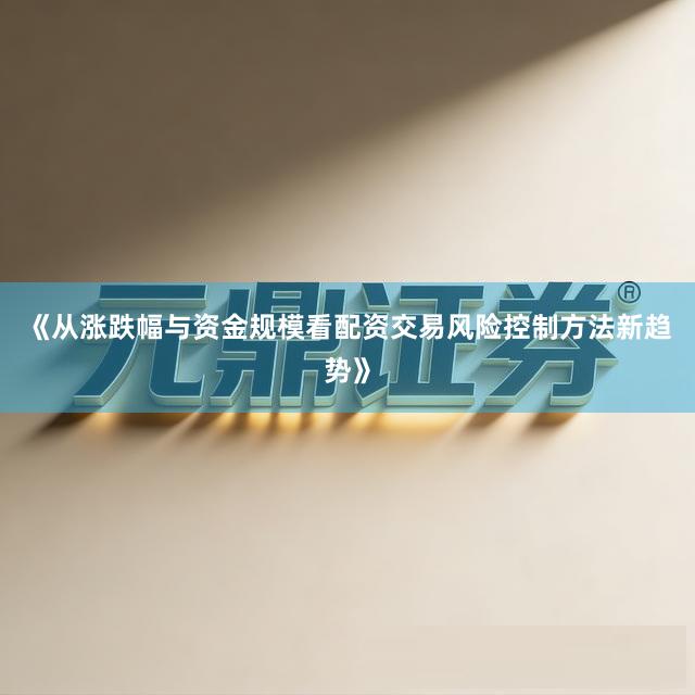 《从涨跌幅与资金规模看配资交易风险控制方法新趋势》