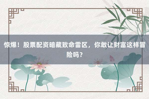 惊爆！股票配资暗藏致命雷区，你敢让财富这样冒险吗？
