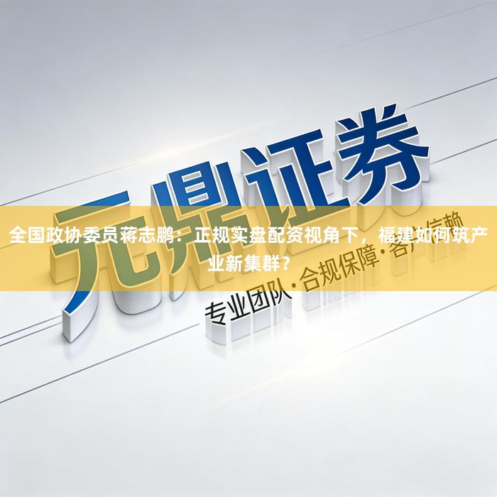 全国政协委员蒋志鹏：正规实盘配资视角下，福建如何筑产业新集群？