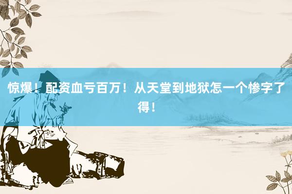 惊爆！配资血亏百万！从天堂到地狱怎一个惨字了得！