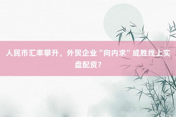 人民币汇率攀升，外贸企业“向内求”或胜线上实盘配资？