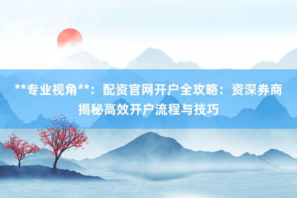 **专业视角**：配资官网开户全攻略：资深券商揭秘高效开户流程与技巧