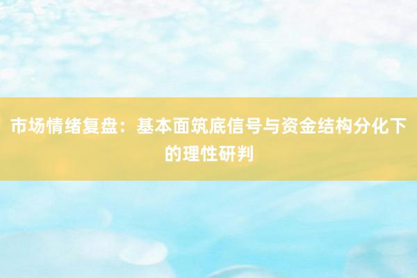 市场情绪复盘：基本面筑底信号与资金结构分化下的理性研判
