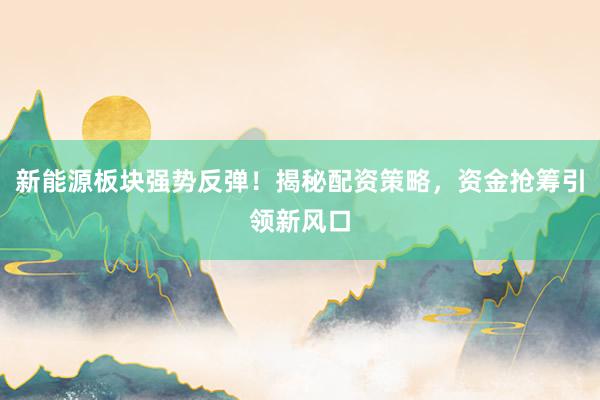 新能源板块强势反弹！揭秘配资策略，资金抢筹引领新风口